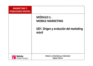 MÓDULO 1.
MOBILE MARKETING
UD1. Origen y evolución del marketing
móvil
Máster en Marketing y Publicidad
Digital Yahoo!
MARKETING Y
PUBLICIDAD DIGITAL
 