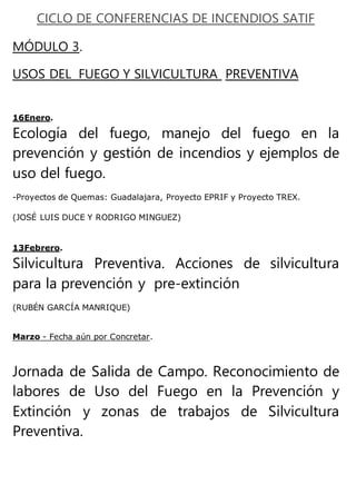CICLO DE CONFERENCIAS DE INCENDIOS SATIF
MÓDULO 3.
USOS DEL FUEGO Y SILVICULTURA PREVENTIVA
16Enero.
Ecología del fuego, manejo del fuego en la
prevención y gestión de incendios y ejemplos de
uso del fuego.
-Proyectos de Quemas: Guadalajara, Proyecto EPRIF y Proyecto TREX.
(JOSÉ LUIS DUCE Y RODRIGO MINGUEZ)
13Febrero.
Silvicultura Preventiva. Acciones de silvicultura
para la prevención y pre-extinción
(RUBÉN GARCÍA MANRIQUE)
Marzo - Fecha aún por Concretar.
Jornada de Salida de Campo. Reconocimiento de
labores de Uso del Fuego en la Prevención y
Extinción y zonas de trabajos de Silvicultura
Preventiva.
 