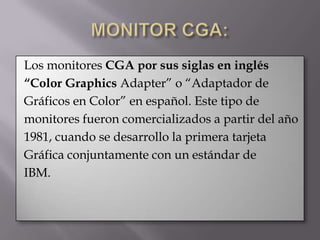 Los monitores CGA por sus siglas en inglés
“Color Graphics Adapter” o “Adaptador de
Gráficos en Color” en español. Este tipo de
monitores fueron comercializados a partir del año
1981, cuando se desarrollo la primera tarjeta
Gráfica conjuntamente con un estándar de
IBM.
 