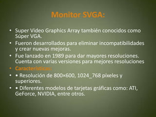 Monitor SVGA:
• Super Video Graphics Array también conocidos como
  Súper VGA.
• Fueron desarrollados para eliminar incompatibilidades
  y crear nuevas mejoras.
• Fue lanzado en 1989 para dar mayores resoluciones.
  Cuenta con varias versiones para mejores resoluciones
• Características:
• • Resolución de 800×600, 1024_768 píxeles y
  superiores.
• • Diferentes modelos de tarjetas gráficas como: ATI,
  GeForce, NVIDIA, entre otros.
 