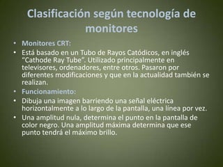 Clasificación según tecnología de
                monitores
• Monitores CRT:
• Está basado en un Tubo de Rayos Catódicos, en inglés
  “Cathode Ray Tube”. Utilizado principalmente en
  televisores, ordenadores, entre otros. Pasaron por
  diferentes modificaciones y que en la actualidad también se
  realizan.
• Funcionamiento:
• Dibuja una imagen barriendo una señal eléctrica
  horizontalmente a lo largo de la pantalla, una línea por vez.
• Una amplitud nula, determina el punto en la pantalla de
  color negro. Una amplitud máxima determina que ese
  punto tendrá el máximo brillo.
 