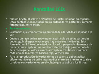 Pantallas LCD:
• “Liquid Crystal Display” o “Pantalla de Cristal Líquido” en español.
  Estas pantallas son incluidas en los ordenadores portátiles, cámaras
  fotográficas, entre otros.
• Funcionamiento:
• Sustancias que comparten las propiedades de sólidos y líquidos a la
  vez.
• Cuando un rayo de luz atraviesa una partícula de estas sustancias
  debe seguir el espacio vacío que hay entre sus moléculas. Está
  formada por 2 filtros polarizados colocados perpendicularmente de
  manera que al aplicar una corriente eléctrica deja pasar o no la luz.
  Para conseguir el color es necesario aplicar tres filtros más para
  cada uno de los colores básicos rojo, verde y azul.
• Para la reproducción de varios tonos de color se deben aplicar
  diferentes niveles de brillo intermedios entre luz y no luz lo cual se
  consigue con variaciones en el voltaje que se aplica a los filtros.
 