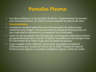 Pantallas Plasma:
• Fue desarrollada en la Universidad de Illinois. Originalmente los paneles
  eran monocromáticos. En 1995 se creó la pantalla de plasma de color.
• Funcionamiento:
• Consiste en iluminar pequeñas luces fluorescentes de colores para
  conformar una imagen. Funcionan como las lámparas fluorescentes, en
  que cada píxel es semejante a un pequeño foco coloreado.
• Cada uno de los píxeles está formado por una pequeña celda que contiene
  gas generalmente neón o xenón. Al aplicar una diferencia de energía entre
  los electrodos de la celda, el gas pasa al estado de plasma.
• El gas cargado emite radiación ultravioleta que golpea el material
  fosforescente que recubre el interior de la celda. Cuando el material
  fosforescente regresa a su estado energético natural, emite luz visible.
 