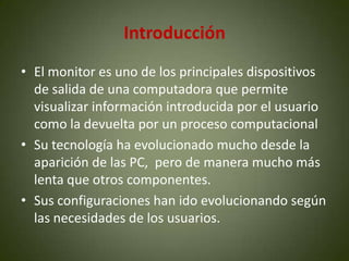 Introducción
• El monitor es uno de los principales dispositivos
  de salida de una computadora que permite
  visualizar información introducida por el usuario
  como la devuelta por un proceso computacional
• Su tecnología ha evolucionado mucho desde la
  aparición de las PC, pero de manera mucho más
  lenta que otros componentes.
• Sus configuraciones han ido evolucionando según
  las necesidades de los usuarios.
 