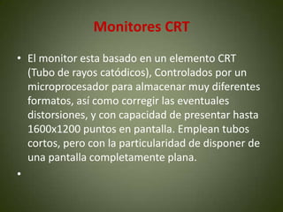 Monitores CRT
• El monitor esta basado en un elemento CRT
  (Tubo de rayos catódicos), Controlados por un
  microprocesador para almacenar muy diferentes
  formatos, así como corregir las eventuales
  distorsiones, y con capacidad de presentar hasta
  1600x1200 puntos en pantalla. Emplean tubos
  cortos, pero con la particularidad de disponer de
  una pantalla completamente plana.
•
 