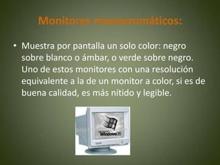 Monitores monocromáticos:
• Muestra por pantalla un solo color: negro
  sobre blanco o ámbar, o verde sobre negro.
  Uno de estos monitores con una resolución
  equivalente a la de un monitor a color, si es de
  buena calidad, es más nítido y legible.
 