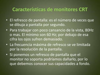 Características de monitores CRT
• El refresco de pantalla: es el número de veces que
  se dibuja a pantalla por segundo.
• Para trabajar con poco cansancio de la vista, 80Hz
  o mas. El mínimo son 60 Hz; por debajo de esa
  cifra los ojos sufren demasiado.
• La frecuencia máxima de refresco se ve limitada
  por la resolución de la pantalla.
• Si ponemos un refresco de pantalla que el
  monitor no soporta podríamos dañarlo, por lo
  que debemos conocer sus capacidades a fondo.
 