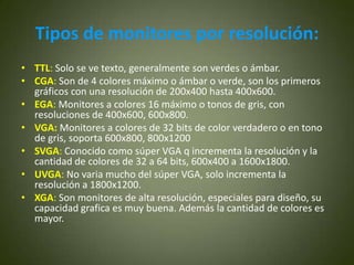 Tipos de monitores por resolución:
• TTL: Solo se ve texto, generalmente son verdes o ámbar.
• CGA: Son de 4 colores máximo o ámbar o verde, son los primeros
  gráficos con una resolución de 200x400 hasta 400x600.
• EGA: Monitores a colores 16 máximo o tonos de gris, con
  resoluciones de 400x600, 600x800.
• VGA: Monitores a colores de 32 bits de color verdadero o en tono
  de gris, soporta 600x800, 800x1200
• SVGA: Conocido como súper VGA q incrementa la resolución y la
  cantidad de colores de 32 a 64 bits, 600x400 a 1600x1800.
• UVGA: No varia mucho del súper VGA, solo incrementa la
  resolución a 1800x1200.
• XGA: Son monitores de alta resolución, especiales para diseño, su
  capacidad grafica es muy buena. Además la cantidad de colores es
  mayor.
 