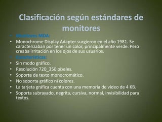 Clasificación según estándares de
                monitores
• Monitores MDA:
• Monochrome Display Adapter surgieron en el año 1981. Se
  caracterizaban por tener un color, principalmente verde. Pero
  creaba irritación en los ojos de sus usuarios.
• Características:
• Sin modo gráfico.
• Resolución 720_350 píxeles.
• Soporte de texto monocromático.
• No soporta gráfico ni colores.
• La tarjeta gráfica cuenta con una memoria de vídeo de 4 KB.
• Soporta subrayado, negrita, cursiva, normal, invisibilidad para
  textos.
 