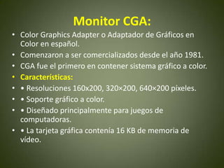 Monitor CGA:
• Color Graphics Adapter o Adaptador de Gráficos en
  Color en español.
• Comenzaron a ser comercializados desde el año 1981.
• CGA fue el primero en contener sistema gráfico a color.
• Características:
• • Resoluciones 160x200, 320×200, 640×200 píxeles.
• • Soporte gráfico a color.
• • Diseñado principalmente para juegos de
  computadoras.
• • La tarjeta gráfica contenía 16 KB de memoria de
  vídeo.
 
