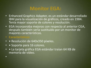 Monitor EGA:
• Enhanced Graphics Adapter, es un estándar desarrollado
  IBM para la visualización de gráficos, creado en 1984.
  Tenía mayor soporte de colores y resolución.
• EGA incorporaba mejoras con respecto al anterior CGA,
  después también sería sustituido por un monitor de
  mayores características.
• Características:
• • Resolución de 640x350 píxeles.
• • Soporte para 16 colores.
• • La tarjeta gráfica EGA estándar traían 64 KB de
  memoria de vídeo.
•
 
