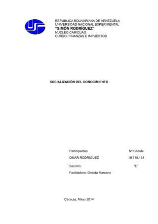 REPÚBLICA BOLIVARIANA DE VENEZUELA
UNIVERSIDAD NACIONAL EXPERIMENTAL
“SIMÓN RODRÍGUEZ”
NÚCLEO CARICUAO
CURSO: FINANZAS E IMPUESTOS
SOCIALIZACIÓN DEL CONOCIMIENTO
Participantes Nº Cédula
OMAR RODRIGUEZ 18.715.184
Sección: “E”
Facilitadora: Oneida Marcano
Caracas, Mayo 2014
 