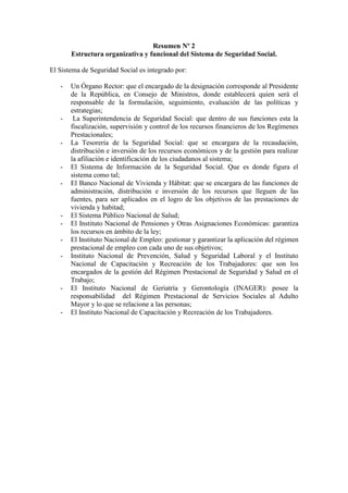 Resumen Nº 2
Estructura organizativa y funcional del Sistema de Seguridad Social.
El Sistema de Seguridad Social es integrado por:
- Un Órgano Rector: que el encargado de la designación corresponde al Presidente
de la República, en Consejo de Ministros, donde establecerá quien será el
responsable de la formulación, seguimiento, evaluación de las políticas y
estrategias;
- La Superintendencia de Seguridad Social: que dentro de sus funciones esta la
fiscalización, supervisión y control de los recursos financieros de los Regímenes
Prestacionales;
- La Tesorería de la Seguridad Social: que se encargara de la recaudación,
distribución e inversión de los recursos económicos y de la gestión para realizar
la afiliación e identificación de los ciudadanos al sistema;
- El Sistema de Información de la Seguridad Social. Que es donde figura el
sistema como tal;
- El Banco Nacional de Vivienda y Hábitat: que se encargara de las funciones de
administración, distribución e inversión de los recursos que lleguen de las
fuentes, para ser aplicados en el logro de los objetivos de las prestaciones de
vivienda y habitad;
- El Sistema Público Nacional de Salud;
- El Instituto Nacional de Pensiones y Otras Asignaciones Económicas: garantiza
los recursos en ámbito de la ley;
- El Instituto Nacional de Empleo: gestionar y garantizar la aplicación del régimen
prestacional de empleo con cada uno de sus objetivos;
- Instituto Nacional de Prevención, Salud y Seguridad Laboral y el Instituto
Nacional de Capacitación y Recreación de los Trabajadores: que son los
encargados de la gestión del Régimen Prestacional de Seguridad y Salud en el
Trabajo;
- El Instituto Nacional de Geriatría y Gerontología (INAGER): posee la
responsabilidad del Régimen Prestacional de Servicios Sociales al Adulto
Mayor y lo que se relacione a las personas;
- El Instituto Nacional de Capacitación y Recreación de los Trabajadores.
 