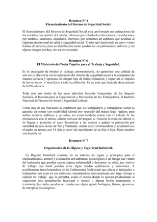 Resumen Nº 4
Financiamiento del Sistema de Seguridad Social.
El financiamiento del Sistema de Seguridad Social esta conformado por cotizaciones de
los inscritos, los aportes del estado, intereses por retardo de cotizaciones, recaudaciones
por créditos, sanciones, alquileres, intereses, por sobrantes de capitales que destinan al
régimen prestacional de salud y seguridad social. Y esto será depositado en uno o varios
fondos de recursos para su distribución como pueden ser en patrimonios públicos y sin
alguna imagen jurídica, sin ser estructurado.
Resumen Nº 6
El Ministerio del Poder Popular para el Trabajo y Seguridad.
Es el encargado de brindar el dialogo, promocionarlo, de garantizar una calidad de
servicio y eficiencia con la aplicación del sistema de seguridad social a la ciudadanía de
manera correcta y oportuna sin ningún tipo de indiscriminación y lograr así el impulso
de los servicios y beneficios a toda la población. Es un ente que depende directamente
de la Presidencia.
Todo esto por medio de los entes adscritos Instituto Venezolano de los Seguros
Sociales, el Instituto para la Capacitación y Recreación de los Trabajadores, el Instituto
Nacional de Prevención Salud y Seguridad Laboral.
Como una de sus funciones es establecer que los trabajadores y trabajadoras tienen la
garantía de contar con estabilidad laboral por respaldo del marco legal regidor; para
ambos sectores públicos y privados, así como también contar con el calculo de las
prestaciones con el ultimo salario mensual devengado al finalizar la relación laboral si
se llegase a presentar el caso; Garantizar a las madres y padres la protección por
natalidad de seis meses de Pre y Postnatal, siendo estos irrenunciables y acumulativos,
el padre un reposo por 14 días a partir del nacimiento de su hijo o hija. Entre muchos
mas beneficios.
Resumen Nº 7
Organización de la Higiene y Seguridad Industrial.
La Higiene Industrial consiste en un sistema de reglas y principios para el
reconocimiento, control y evaluación del ambiente, psicológicos o de riesgo que vienen
del trabajador que puedan causar alguna enfermedad o deteriorar su salud, por motivo
de trabajo que hasta puedan crear algún cuadro epidémicos y endémicos. Y
posiblemente transformándose en un Enfermedad Profesional que afecta al trabajador o
trabajadora por estar en ese ambiente, exponiéndose continuamente por largo tiempo a
realizar un trabajo que le perturba, como el medio donde lo ejecuta produciendo al
organismo una perturbación funcional o mental o alguna lesión permanente o
transitoria, las cuales pueden ser caudas por algún agente biológico, físicos, químicos,
de energía o psicológicos.
 