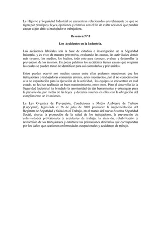 La Higiene y Seguridad Industrial se encuentran relacionadas estrechamente ya que se
rigen por principios, leyes, opiniones y criterios con el fin de evitar acciones que puedan
causar algún daño al trabajador o trabajadora.
Resumen Nº 8
Los Accidentes en la Industria.
Los accidentes laborales son la base de estudios e investigación de la Seguridad
Industrial y es visto de manera preventiva, evaluando las causas, las actividades donde
más ocurren, los medios, los hechos, todo esto para conocer, evaluar y desarrollar la
prevención de los mismos. En pocas palabras los accidentes tienen causas que originan
las cuales se pueden tratar de identificar para así controlarlas y prevenirlos.
Estos pueden ocurrir por muchas causas entre ellas podemos mencionar: que los
trabajadores o trabajadoras comenten errores, actos incorrectos, por el no conocimiento
o la no capacitación para la ejecución de la actividad, los equipos se encuentran en mal
estado, no les han realizado un buen mantenimiento, entre otros. Pero el desarrollo de la
Seguridad Industrial ha brindado la oportunidad de dar herramientas y estrategias para
la prevención, por medio de las leyes y decretos insertos en ellos con la obligación del
cumplimiento de los mismos.
La Ley Orgánica de Prevención, Condiciones y Medio Ambiente de Trabajo
(Lopcymat), legalizada el 26 de julio de 2005 promueve la implementación del
Régimen de Seguridad y Salud en el Trabajo, en el marco del nuevo Sistema Seguridad
Social, abarca la promoción de la salud de los trabajadores, la prevención de
enfermedades profesionales y accidentes de trabajo, la atención, rehabilitación y
reinserción de los trabajadores y establece las prestaciones dinerarias que correspondan
por los daños que ocasionen enfermedades ocupacionales y accidentes de trabajo.
 