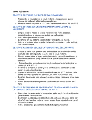 Termo regulación :
OBJETIVO: PREPARAR EL EQUIPO DE CALENTAMIENTO
 Precalentar la incubadora o la estufa radiante. Asegurarse de que se
dispone de toallas y/o sábanas ligeras calientes.
 Mantener la sala de partos a 22 °C con una humedad relativa del 60 -65 %.
OBJETIVO: ESTABLECER UNA TEMPERATURA ESTABLE TRAS EL
NACIMIENTO
 Limpiar al recién nacido la sangre y el exceso de vérnix caseosa,
especialmente de la cabeza, con toallas pre- calentadas.
 Colocarlo bajo la estufa radiante.
 Envolverlo en una sábana precalentada y entregarlo a la madre.
 Colocar al lactante sobre el pecho de la madre en contacto piel a piel bajo
una sábana caliente.
OBJETIVO: MANTENER ESTABLE LA TEMPERATURA DEL LACTANTE
 Colocar el pañal y un gorro de lana en la cabeza. Situar al recién nacido
desnudo (sólo con el pañal y el gorro) bajo la estufa radiante.
 Fijar un sensor sobre la pared abdominal anterior del recién nacido con el
lado metálico hacia la piel y cubrirlo con un parche deflector de calor de
aluminio.
 Colocar la estufa en modo servicentro de modo que la piel abdominal se
mantenga a 36.5-37 °C.
 Controlar la temperatura axilar y de la sonda cutánea del recién nacido
según el protocolo del centro.
 Cuando la temperatura del recién nacido alcance los 37 °C, retirarlo de la
estufa radiante y ponerle una camiseta, un pañal y un gorro de lana.
 Envolver doblemente (dos sábanas) al recién nacido y colocarlo en un cuna
abierta.
 Volver a comprobar la temperatura axilar del recién nacido al cabo de 1
hora.
OBJETIVO: RECALENTAR AL RECIÉN NACIDO GRADUALMENTE CUANDO
LA TEMPERATURA CAIGA POR DEBAJO DE 36.1 °C
 Comprobar frecuentemente la temperatura axilar, según la rutina del centro,
generalmente cada 2-4 horas.
 Si el recién nacido requiere recalentamiento, colocarlo (desnudo salvo por
el pañal) bajo la estufa radiante con un sensor de servocontrol en la pared
abdominal anterior.
 Volver a recalentar gradualmente hasta la temperatura normal.
 
