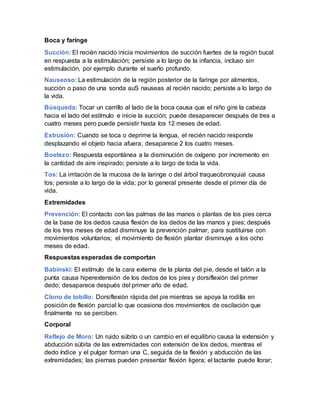 Boca y faringe
Succión: El recién nacido inicia movimientos de succión fuertes de la región bucal
en respuesta a la estimulación; persiste a lo largo de la infancia, incluso sin
estimulación, por ejemplo durante el sueño profundo.
Nauseoso: La estimulación de la región posterior de la faringe por alimentos,
succión o paso de una sonda auS nauseas al recién nacido; persiste a lo largo de
la vida.
Búsqueda: Tocar un carrillo al lado de la boca causa que el niño gire la cabeza
hacia el lado del estímulo e inicie la succión; puede desaparecer después de tres a
cuatro meses pero puede persistir hasta los 12 meses de edad.
Extrusión: Cuando se toca o deprime la lengua, el recién nacido responde
desplazando el objeto hacia afuera; desaparece 2 los cuatro meses.
Bostezo: Respuesta espontánea a la disminución de oxígeno por incremento en
la cantidad de aire inspirado; persiste a lo largo de toda la vida.
Tos: La irritación de la mucosa de la laringe o del árbol traqueobronquial causa
tos; persiste a lo largo de la vida; por lo general presente desde el primer día de
vida.
Extremidades
Prevención: El contacto con las palmas de las manos o plantas de los pies cerca
de la base de los dedos causa flexión de los dedos de las manos y pies; después
de los tres meses de edad disminuye la prevención palmar, para sustituirse con
movimientos voluntarios; el movimiento de flexión plantar disminuye a los ocho
meses de edad.
Respuestas esperadas de comportan
Babinski: El estímulo de la cara externa de la planta del pie, desde el talón a la
punta causa hiperextensión de los dedos de los pies y dorsiflexión del primer
dedo; desaparece después del primer año de edad.
Clono de tobillo: Dorsiflexión rápida del pie mientras se apoya la rodilla en
posición de flexión parcial lo que ocasiona dos movimientos de oscilación que
finalmente no se perciben.
Corporal
Reflejo de Moro: Un ruido súbito o un cambio en el equilibrio causa la extensión y
abducción súbita de las extremidades con extensión de los dedos, mientras el
dedo índice y el pulgar forman una C, seguida de la flexión y abducción de las
extremidades; las piernas pueden presentar flexión ligera; el lactante puede llorar;
 
