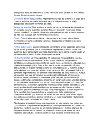 desaparece después de los tres a cuatro meses de edad y suele ser más intenso
durante los primeros dos meses.
Curvatura del tronco(Galante): Al golpear la espalda del lactante a lo largo de la
columna vertebral se mueve la cadera hacia el lado estimulado; el reflejo
desaparece a las cuatro semanas de edad.
Reflejo de marcha: Si se sostiene al recién nacido de forma que los pies entran
en contacto con una superficie dura hay flexión y extensión recíprocas de las
piernas, simulando la marcha; desaparece después de las tres a cuatro semanas
de vida y se sustituye con movimientos deliberados.
Gateo: Cuando el recién nacido se coloca sobre el abdomen, intenta hacer
movimientos de gato con brazos y piernas; desaparece alrededor de las seis
semanas de edad.
Reflejo del escalón: Cuando el lactante se mantiene erecto sostenido por debajo
de los brazos y se hace que el dorso del pie se ponga en contacto contra una
superficie dura, por ejemplo una mesa, la pierna se clava como si fuera a subir un
escalón sobre la mesa; la edad de desaparición varía.
Hb fetal/neonatal: La inmunoglobulina M es la única inmunoglobulina que los
neonatos sintetizan normalmente; el feto puede producirla, en pequeñas
cantidades, desde aproximadamente los cuatro meses y medio del embarazo. Los
niveles de inmunoglobulina G en el feto y en el recién nacido están influidos
básicamente por el paso transplacentario de inmunoglobulina G materna, la IgG1
es la subclase que con mayor eficiencia se transporta (4). La inmunoglobulina A
constituye la primera línea de defensa en la inmunidad de piel y mucosas. Aunque
es conocido que esta se transfiere desde la madre al lactante a través de la
secreción láctea y comienza a sintetizarse poco después del nacimiento (2,3),
algunos autores han detectado su presencia en sangre del cordón umbilical (SCU)
(4). Actualmente se observan con frecuencia recién nacidos que, poco después
del nacimiento, comienzan a presentar manifestaciones clínicas atribuibles a una
sepsis y existe la dificultad de diferenciar los signos de infección de aquellos
producidos por otras enfermedades (3). Para poder apreciar el valor diagnóstico
de la cantidad de inmunoglobulinas y complemento debe establecerse
previamente el nivel que alcanzan en recién nacidos sanos de la misma región.
Con este conocimiento es posible contribuir a un mejor diagnóstico y tratamiento
de las infecciones neonatales en nuestro medio.
Atendiendo a la insuficiencia de investigaciones en esta materia que limitan los
conocimientos por parte de los especialistas u otros profesionales vinculados a la
asistencia, y ante la ausencia de un material actualizado y factible a la hora de
interpretar los resultados clínicos de laboratorio en estos pacientes, se hace
necesario este estudio, en el que dentro de sus mayores pretensiones está
 