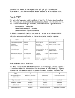 presentar, los niveles de inmunoglobulinas IgG, IgA, IgM y proteínas del
complemento C3 y C4 en sangre del cordón umbilical en recién nacidos sanos.
Test de APGAR
Se valorará a la persona recién nacida al minuto y los 5 minutos. La valoración a
los 5 minutos dará la calificación del estado de salud de la persona recién nacida.
De acuerdo con los hallazgos obtenidos, se clasificará de la siguiente manera:
 Sin depresión: 7 a 10 puntos
 Depresión moderada: 4 a 6 puntos
 Depresión severa: 3 puntos o menos
A la persona recién nacida con calificación de 7 o más, se le considera normal.
Al recién nacido con calificación de 6 o menos, amerita atención especial.
Valoración Silverman Anderson
Se utiliza para evaluar la dificultad respiratoria en neonatología, un valor superior a
3 significa que hay una discreta dificultad respiratoria, un valor entre 3 y 5 significa
que hay una dificultad respiratoria moderada y un valor superior a 5 significa que
 