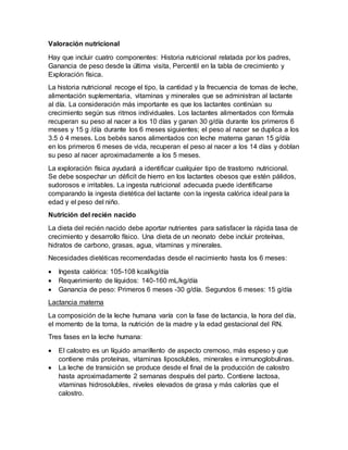 Valoración nutricional
Hay que incluir cuatro componentes: Historia nutricional relatada por los padres,
Ganancia de peso desde la última visita, Percentil en la tabla de crecimiento y
Exploración física.
La historia nutricional recoge el tipo, la cantidad y la frecuencia de tomas de leche,
alimentación suplementaria, vitaminas y minerales que se administran al lactante
al día. La consideración más importante es que los lactantes continúan su
crecimiento según sus ritmos individuales. Los lactantes alimentados con fórmula
recuperan su peso al nacer a los 10 días y ganan 30 g/día durante los primeros 6
meses y 15 g /día durante los 6 meses siguientes; el peso al nacer se duplica a los
3.5 ó 4 meses. Los bebés sanos alimentados con leche materna ganan 15 g/día
en los primeros 6 meses de vida, recuperan el peso al nacer a los 14 días y doblan
su peso al nacer aproximadamente a los 5 meses.
La exploración física ayudará a identificar cualquier tipo de trastorno nutricional.
Se debe sospechar un déficit de hierro en los lactantes obesos que estén pálidos,
sudorosos e irritables. La ingesta nutricional adecuada puede identificarse
comparando la ingesta dietética del lactante con la ingesta calórica ideal para la
edad y el peso del niño.
Nutrición del recién nacido
La dieta del recién nacido debe aportar nutrientes para satisfacer la rápida tasa de
crecimiento y desarrollo físico. Una dieta de un neonato debe incluir proteínas,
hidratos de carbono, grasas, agua, vitaminas y minerales.
Necesidades dietéticas recomendadas desde el nacimiento hasta los 6 meses:
 Ingesta calórica: 105-108 kcal/kg/día
 Requerimiento de líquidos: 140-160 mL/kg/día
 Ganancia de peso: Primeros 6 meses -30 g/día. Segundos 6 meses: 15 g/día
Lactancia materna
La composición de la leche humana varía con la fase de lactancia, la hora del día,
el momento de la toma, la nutrición de la madre y la edad gestacional del RN.
Tres fases en la leche humana:
 El calostro es un líquido amarillento de aspecto cremoso, más espeso y que
contiene más proteínas, vitaminas liposolubles, minerales e inmunoglobulinas.
 La leche de transición se produce desde el final de la producción de calostro
hasta aproximadamente 2 semanas después del parto. Contiene lactosa,
vitaminas hidrosolubles, niveles elevados de grasa y más calorías que el
calostro.
 