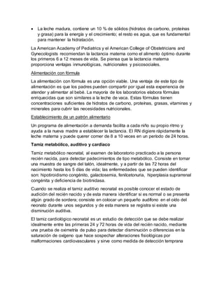  La leche madura, contiene un 10 % de sólidos (hidratos de carbono, proteínas
y grasa) para la energía y el crecimiento; el resto es agua, que es fundamental
para mantener la hidratación.
La American Academy of Pediatrics y el American College of Obstetricians and
Gynecologists recomiendan la lactancia materna como el alimento óptimo durante
los primeros 6 a 12 meses de vida. Se piensa que la lactancia materna
proporciona ventajas inmunológicas, nutricionales y psicosociales.
Alimentación con fórmula
La alimentación con fórmula es una opción viable. Una ventaja de este tipo de
alimentación es que los padres pueden compartir por igual esta experiencia de
atender y alimentar al bebé. La mayoría de los laboratorios elabora fórmulas
enriquecidas que son similares a la leche de vaca. Estas fórmulas tienen
concentraciones suficientes de hidratos de carbono, proteínas, grasas, vitaminas y
minerales para cubrir las necesidades nutricionales.
Establecimiento de un patrón alimentario
Un programa de alimentación a demanda facilita a cada niño su propio ritmo y
ayuda a la nueva madre a establecer la lactancia. El RN digiere rápidamente la
leche materna y puede querer comer de 8 a 10 veces en un período de 24 horas.
Tamiz metabólico, auditivo y cardiaco
Tamiz metabólico neonatal, al examen de laboratorio practicado a la persona
recién nacida, para detectar padecimientos de tipo metabólico. Consiste en tomar
una muestra de sangre del talón, idealmente, y a partir de las 72 horas del
nacimiento hasta los 5 días de vida; las enfermedades que se pueden identificar
son: hipotiroidismo congénito, galactosemia, fenilcetonuria, hiperplasia suprarrenal
congénita y deficiencia de biotinidasa.
Cuando se realiza el tamiz auditivo neonatal es posible conocer el estado de
audición del recién nacido y de esta manera identificar si es normal o se presenta
algún grado de sordera; consiste en colocar un pequeño audífono en el oído del
neonato durante unos segundos y de esta manera se registra si existe una
disminución auditiva.
El tamiz cardiológico neonatal es un estudio de detección que se debe realizar
idealmente entre las primeras 24 y 72 horas de vida del recién nacido, mediante
una prueba de oximetría de pulso para detectar disminución o diferencias en la
saturación de oxígeno que hace sospechar alteraciones fisiológicas por
malformaciones cardiovasculares y sirve como medida de detección temprana
 