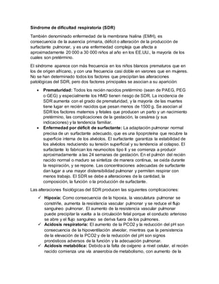 Síndrome de dificultad respiratoria (SDR)
También denominado enfermedad de la membrana hialina (EMH), es
consecuencia de la ausencia primaria, déficit o alteración de la producción de
surfactante pulmonar, y es una enfermedad compleja que afecta a
aproximadamente 20 000 a 30 000 niños al año en los EE.UU., la mayoría de los
cuales son pretérmino.
El síndrome aparece con más frecuencia en los niños blancos prematuros que en
los de origen africano, y con una frecuencia casi doble en varones que en mujeres.
No se han determinado todos los factores que precipitan las alteraciones
patológicas del SDR, pero dos factores principales se asocian a su aparición:
 Prematuridad: Todos los recién nacidos pretérmino (sean de PAEG, PEG
o GEG) y especialmente los HMD tienen riesgo de SDR. La incidencia de
SDR aumenta con el grado de prematuridad, y la mayoría de las muertes
tiene lugar en recién nacidos que pesan menos de 1500 g. Se asocian al
SDR los factores maternos y fetales que producen un parto y un nacimiento
pretérmino, las complicaciones de la gestación, la cesárea (y sus
indicaciones) y la tendencia familiar.
 Enfermedad por déficit de surfactante: La adaptación pulmonar normal
precisa de un surfactante adecuado, que es una lipoproteína que recubre la
superficie interna de los alvéolos. El surfactante garantiza la estabilidad de
los alvéolos reduciendo su tensión superficial y su tendencia al colapso. El
surfactante lo fabrican los neumocitos tipo II y se comienza a producir
aproximadamente a las 24 semanas de gestación. En el pulmón del recién
nacido normal o maduro se sintetiza de manera continua, se oxida durante
la respiración, y se repone. Las concentraciones adecuadas de surfactante
dan lugar a una mayor distensibilidad pulmonar y permiten respirar con
menos trabajo. El SDR se debe a alteraciones de la cantidad, la
composición, la función o la producción de surfactante.
Las alteraciones fisiológicas del SDR producen las siguientes complicaciones:
 Hipoxia: Como consecuencia de la hipoxia, la vasculatura pulmonar se
constriñe, aumenta la resistencia vascular pulmonar y se reduce el flujo
sanguíneo pulmonar. El aumento de la resistencia vascular pulmonar
puede precipitar la vuelta a la circulación fetal porque el conducto arterioso
se abre y el flujo sanguíneo se deriva fuera de los pulmones.
 Acidosis respiratoria: El aumento de la PCO2 y la reducción del pH son
consecuencia de la hipoventilación alveolar, mientras que la persistencia
de la elevación de la PCO2 y de la reducción del pH son signos
pronósticos adversos de la función y la adecuación pulmonar.
 Acidosis metabólica: Debido a la falta de oxígeno a nivel celular, el recién
nacido comienza una vía anaerobia de metabolismo, con aumento de la
 