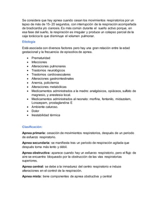 Se considera que hay apnea cuando cesan los movimientos respiratorios por un
lapso de más de 15- 20 segundos, con interrupción de la respiración acompañada
de bradicardia y/o cianosis. Es más común durante el sueño activo porque, en
esa fase del sueño, la respiración es irregular y produce un colapso parcial de la
caja torácica lo que disminuye el volumen pulmonar.
Etiología
Está asociada con diversos factores pero hay una gran relación entre la edad
gestacional y la frecuencia de episodios de apnea.
 Prematuridad
 Infecciones
 Alteraciones pulmonares
 Trastornos neurológicos
 Trastornos cardiovasculares
 Alteraciones gastrointestinales
 Anemia, policitemia
 Alteraciones metabólicas
 Medicamentos administrados a la madre: analgésicos, opiáceos, sulfato de
magnesio, y anestesia local.
 Medicamentos administrados al neonato: morfina, fentanilo, midazolam,
Lorazepam, prostaglandina E
 Ambiente caluroso.
 Dolor
 Inestabilidad térmica
Clasificación:
Apnea primaria: cesación de movimientos respiratorios, después de un periodo
de esfuerzo respiratorio.
Apnea secundaria: se manifiesta tras un periodo de respiración agitada que
después torna más lento y débil.
Apnea obstructiva: aparece cuando hay un esfuerzo respiratorio, pero el flujo de
aire se encuentra bloqueado por la obstrucción de las vías respiratorias
superiores.
Apnea central: se debe a la inmadurez del centro respiratorio e induce
alteraciones en el control de la respiración.
Apnea mixta: tiene componentes de apnea obstructiva y central
 