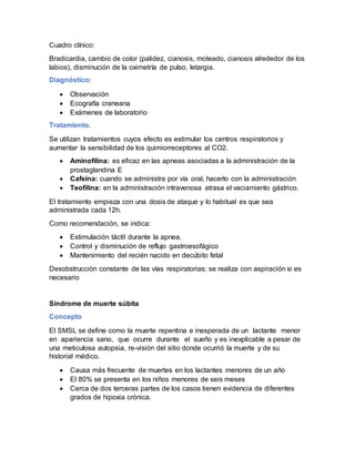 Cuadro clínico:
Bradicardia, cambio de color (palidez, cianosis, moteado, cianosis alrededor de los
labios), disminución de la oximetría de pulso, letargia.
Diagnóstico:
 Observación
 Ecografía craneana
 Exámenes de laboratorio
Tratamiento.
Se utilizan tratamientos cuyos efecto es estimular los centros respiratorios y
aumentar la sensibilidad de los quimiorreceptores al CO2.
 Aminofilina: es eficaz en las apneas asociadas a la administración de la
prostaglandina E
 Cafeína: cuando se administra por vía oral, hacerlo con la administración
 Teofilina: en la administración intravenosa atrasa el vaciamiento gástrico.
El tratamiento empieza con una dosis de ataque y lo habitual es que sea
administrada cada 12h.
Como recomendación, se indica:
 Estimulación táctil durante la apnea.
 Control y disminución de reflujo gastroesofágico
 Mantenimiento del recién nacido en decúbito fetal
Desobstrucción constante de las vías respiratorias; se realiza con aspiración si es
necesario
Síndrome de muerte súbita
Concepto
El SMSL se define como la muerte repentina e inesperada de un lactante menor
en apariencia sano, que ocurre durante el sueño y es inexplicable a pesar de
una meticulosa autopsia, re-visión del sitio donde ocurrió la muerte y de su
historial médico.
 Causa más frecuente de muertes en los lactantes menores de un año
 El 80% se presenta en los niños menores de seis meses
 Cerca de dos terceras partes de los casos tienen evidencia de diferentes
grados de hipoxia crónica.
 