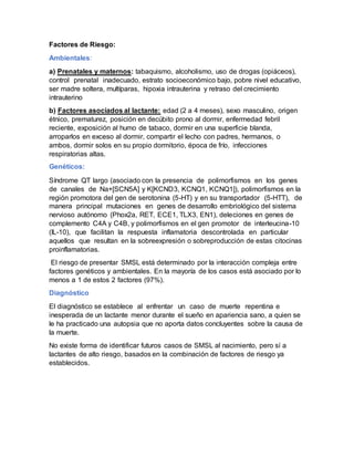 Factores de Riesgo:
Ambientales:
a) Prenatales y maternos: tabaquismo, alcoholismo, uso de drogas (opiáceos),
control prenatal inadecuado, estrato socioeconómico bajo, pobre nivel educativo,
ser madre soltera, multíparas, hipoxia intrauterina y retraso del crecimiento
intrauterino
b) Factores asociados al lactante: edad (2 a 4 meses), sexo masculino, origen
étnico, prematurez, posición en decúbito prono al dormir, enfermedad febril
reciente, exposición al humo de tabaco, dormir en una superficie blanda,
arroparlos en exceso al dormir, compartir el lecho con padres, hermanos, o
ambos, dormir solos en su propio dormitorio, época de frío, infecciones
respiratorias altas.
Genéticos:
Síndrome QT largo (asociado con la presencia de polimorfismos en los genes
de canales de Na+[SCN5A] y K[KCND3, KCNQ1, KCNQ1]), polimorfismos en la
región promotora del gen de serotonina (5-HT) y en su transportador (5-HTT), de
manera principal mutaciones en genes de desarrollo embriológico del sistema
nervioso autónomo (Phox2a, RET, ECE1, TLX3, EN1), deleciones en genes de
complemento C4A y C4B, y polimorfismos en el gen promotor de interleucina-10
(IL-10), que facilitan la respuesta inflamatoria descontrolada en particular
aquellos que resultan en la sobreexpresión o sobreproducción de estas citocinas
proinflamatorias.
El riesgo de presentar SMSL está determinado por la interacción compleja entre
factores genéticos y ambientales. En la mayoría de los casos está asociado por lo
menos a 1 de estos 2 factores (97%).
Diagnóstico
El diagnóstico se establece al enfrentar un caso de muerte repentina e
inesperada de un lactante menor durante el sueño en apariencia sano, a quien se
le ha practicado una autopsia que no aporta datos concluyentes sobre la causa de
la muerte.
No existe forma de identificar futuros casos de SMSL al nacimiento, pero sí a
lactantes de alto riesgo, basados en la combinación de factores de riesgo ya
establecidos.
 