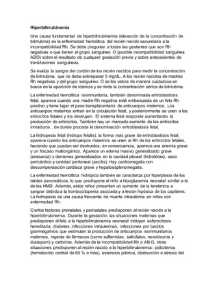 Hiperbilirrubinemia
Una causa fundamental de hiperbilirrubinemia (elevación de la concentración de
bilirrubina) es la enfermedad hemolítica del recién nacido secundaria a la
incompatibilidad Rh. Se debe preguntar a todas las gestantes que son Rh
negativas o que tienen el grupo sanguíneo O (posible incompatibilidad sanguínea
ABO) sobre el resultado de cualquier gestación previa y sobre antecedentes de
transfusiones sanguíneas.
Se evalúa la sangre del cordón de los recién nacidos para medir la concentración
de bilirrubina, que no debe sobrepasar 5 mg/dL. A los recién nacidos de madres
Rh negativas y del grupo sanguíneo O se les valora de manera cuidadosa en
busca de la aparición de ictericia y se mide la concentración sérica de bilirrubina.
La enfermedad hemolítica isoinmunitaria, también denominada eritroblastosis
fetal, aparece cuando una madre Rh negativa está embarazada de un feto Rh
positivo y tiene lugar el paso transplacentario de anticuerpos maternos. Los
anticuerpos maternos entran en la circulación fetal, y posteriormente se unen a los
eritrocitos fetales y los destruyen. El sistema fetal responde aumentando la
producción de eritrocitos. También hay un marcado aumento de los eritrocitos
inmaduros , de donde procede la denominación eritroblastosis fetal.
La hidropesía fetal (hidrops fetalis), la forma más grave de eritroblastosis fetal,
aparece cuando los anticuerpos maternos se unen al Rh de los eritrocitos fetales,
haciendo que puedan ser destruidos; en consecuencia, aparece una anemia grave
y un fracaso multiorgánico. Aparece un edema masivo generalizado grave
(anasarca) y derrames generalizados en la cavidad pleural (hidrotórax), saco
pericárdico y cavidad peritoneal (ascitis). Hay cardiomegalia con
descompensación cardíaca grave y hepatoesplenomegalia.
La enfermedad hemolítica hidrópica también se caracteriza por hiperplasia de los
islotes pancreáticos, lo que predispone al niño a hipoglucemia neonatal similar a la
de los HMD. Además, estos niños presentan un aumento de la tendencia a
sangrar debido a la trombocitopenia asociada y a lesión hipóxica de los capilares.
La hidropesía es una causa frecuente de muerte intrauterina en niños con
enfermedad Rh.
Ciertos factores prenatales y perinatales predisponen al recién nacido a la
hiperbilirrubinemia. Durante la gestación, las situaciones maternas que
predisponen al feto a la hiperbilirrubinemia neonatal incluyen esferocitosis
hereditaria, diabetes, infecciones intrauterinas, infecciones por bacilos
gramnegativos que estimulan la producción de anticuerpos isoinmunitarios
maternos, ingesta de fármacos (como sulfamidas, salicilatos, novobiocina y
diazepam) y oxitocina. Además de la incompatibilidad Rh o AB O, otras
situaciones predisponen al recién nacido a la hiperbilirrubinemia: policitemia
(hematocrito central de 65 % o más), estenosis pilórica, obstrucción o atresia del
 