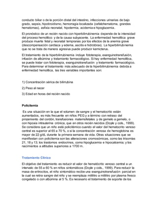 conducto biliar o de la porción distal del intestino, infecciones urinarias de bajo
grado, sepsis, hipotiroidismo, hemorragia localizada (cefalohematoma, grandes
hematomas), asfixia neonatal, hipotermia, acidemia e hipoglucemia.
El pronóstico de un recién nacido con hiperbilirrubinemia depende de la intensidad
del proceso hemolítico y de la causa subyacente. La enfermedad hemolítica grave
produce muerte fetal y neonatal tempranas por los efectos de la anemia grave
(descompensación cardíaca y edema, ascitis e hidrotórax). La hiperbilirrubinemia
que no se trata de manera agresiva puede producir kernicterus.
El tratamiento de la hiperbilirrubinemia incluye fototerapia, exanguinotransfusión,
infusión de albúmina y tratamiento farmacológico. Si hay enfermedad hemolítica,
se puede tratar con fototerapia, exanguinotransfusión y tratamiento farmacológico.
Para determinar el tratamiento más adecuado de la hiperbilirrubinemia debida a
enfermedad hemolítica, las tres variables importantes son:
1) Concentración sérica de bilirrubina
2) Peso al nacer
3) Edad en horas del recién nacido
Policitemia
Es una situación en la que el volumen de sangre y el hematocrito están
aumentados, es más frecuente en niños PEG y a término con retraso del
pinzamiento del cordón, transfusiones maternofetales y de gemelo a gemelo, o
con hipoxia intrauterina crónica, que en otros recién nacidos (Doyle y cols., 1999).
Se considera que un niño está policitémico cuando el valor del hematocrito venoso
central es superior al 65 a 70 %, o si la concentración venosa de hemoglobina es
mayor de 22 g/dL durante la primera semana de vida. Otras situaciones que se
manifiestan con policitemia son las alteraciones cromosómicas, como las trisomías
21, 18 y 13; los trastornos endocrinos, como hipoglucemia e hipocalcemia; y los
nacimientos a altitudes superiores a 1700 m.
Tratamiento Clínico
El objetivo del tratamiento es reducir el valor de hematócrito venoso central a un
intervalo de 55 a 60 % en niños sintomáticos (Doyle y cols., 1999). Para reducir la
masa de eritrocitos, el niño sintomático recibe una exanguinotransfusión parcial en
la cual se retira sangre del niño y se reemplaza mililitro a mililitro por plasma fresco
congelado o con albúmina al 5 %. Es necesario el tratamiento de soporte de los
 