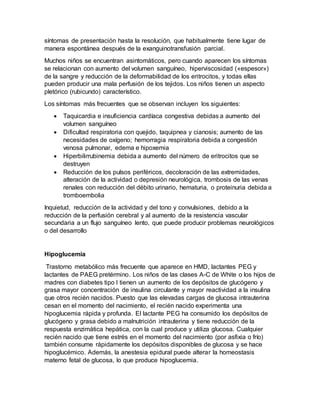 síntomas de presentación hasta la resolución, que habitualmente tiene lugar de
manera espontánea después de la exanguinotransfusión parcial.
Muchos niños se encuentran asintomáticos, pero cuando aparecen los síntomas
se relacionan con aumento del volumen sanguíneo, hiperviscosidad («espesor»)
de la sangre y reducción de la deformabilidad de los eritrocitos, y todas ellas
pueden producir una mala perfusión de los tejidos. Los niños tienen un aspecto
pletórico (rubicundo) característico.
Los síntomas más frecuentes que se observan incluyen los siguientes:
 Taquicardia e insuficiencia cardíaca congestiva debidas a aumento del
volumen sanguíneo
 Dificultad respiratoria con quejido, taquipnea y cianosis; aumento de las
necesidades de oxígeno; hemorragia respiratoria debida a congestión
venosa pulmonar, edema e hipoxemia
 Hiperbilirrubinemia debida a aumento del número de eritrocitos que se
destruyen
 Reducción de los pulsos periféricos, decoloración de las extremidades,
alteración de la actividad o depresión neurológica, trombosis de las venas
renales con reducción del débito urinario, hematuria, o proteinuria debida a
tromboembolia
Inquietud, reducción de la actividad y del tono y convulsiones, debido a la
reducción de la perfusión cerebral y al aumento de la resistencia vascular
secundaria a un flujo sanguíneo lento, que puede producir problemas neurológicos
o del desarrollo
Hipoglucemia
Trastorno metabólico más frecuente que aparece en HMD, lactantes PEG y
lactantes de PAEG pretérmino. Los niños de las clases A-C de White o los hijos de
madres con diabetes tipo I tienen un aumento de los depósitos de glucógeno y
grasa mayor concentración de insulina circulante y mayor reactividad a la insulina
que otros recién nacidos. Puesto que las elevadas cargas de glucosa intrauterina
cesan en el momento del nacimiento, el recién nacido experimenta una
hipoglucemia rápida y profunda. El lactante PEG ha consumido los depósitos de
glucógeno y grasa debido a malnutrición intrauterina y tiene reducción de la
respuesta enzimática hepática, con la cual produce y utiliza glucosa. Cualquier
recién nacido que tiene estrés en el momento del nacimiento (por asfixia o frío)
también consume rápidamente los depósitos disponibles de glucosa y se hace
hipoglucémico. Además, la anestesia epidural puede alterar la homeostasis
materno fetal de glucosa, lo que produce hipoglucemia.
 