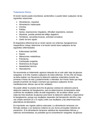 Tratamiento Clínico
El recién nacido puede encontrarse asintomático o puede haber cualquiera de las
siguientes situaciones:
 Obnubilación, inquietud
 Alimentación inadecuada
 Vómitos
 Palidez
 Apnea, respiraciones irregulares, dificultad respiratoria, cianosis
 Hipotonía, posible pérdida del reflejo deglutorio
 Temblores, sacudidas bruscas, actividad convulsiva
 Llanto de tono agudo
El diagnóstico diferencial de un recién nacido con síntomas hipoglucémicos
inespecíficos incluye determinar si el recién nacido tiene cualquiera de las
siguientes enfermedades:
 Enfermedad del SNC
 Sepsis
 Alteraciones metabólicas
 Policitemia
 Cardiopatía congénita
 Abstinencia de drogas
 Inestabilidad térmica
 Hipocalcemia
Se recomienda un tratamiento agresivo después de un solo valor bajo de glucosa
sanguínea si el niño muestra cualquiera de estos síntomas. En los niño de riesgo,
se debe realizar con frecuencia la detección selectiva sistemática durante las
primeras 4 horas de vida y posteriormente a intervalos de 4 horas hasta que haya
pasado el período de riesgo o siempre que aparezca cualquiera de las
manifestaciones clínicas que se han señalado.
Se puede utilizar la prueba de la tira de glucosa oxidasa de cabecera para la
detección selectiva de hipoglucemia, pero la determinación de laboratorio debe
confirmar los resultados antes de este diagnóstico. No se deben utilizar por sí
solas las tiras reactivas de glucosa para hacer la detección selectiva y diagnosticar
la hipoglucemia, porque sus resultados dependen del hematocrito del niño y hay
una amplia variación (5 a 15 mg/dL) entre sus resultados y las determinaciones
plasmáticas de laboratorio.
Es importante una ingesta calórica adecuada. La alimentación temprana con
fórmulas lácteas o con lactancia materna es uno de los principales métodos de
prevención. Si la alimentación temprana satisface las necesidades hídricas y
calóricas recomendadas, es probable que la concentración sanguínea de glucosa
 