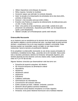  Utilizar dispositivos como bloques de espuma.
 Niños mayores: fomentar la movilidad.
 Incorporar juegos que estimulen la conducta deseada.
 Incluir la escuela en el desempeño de actividades de la vida diaria (ADL,
activities of daily living).
 Involucrar a las escuelas para que eviten el látex.
 Enseñar a los Padres un programa de entrenamiento de defecaciones para
un niño >3 años de edad.
 Incluir a los padres en las enseñanzas para el alta: cuidado de la piel,
prevención de contracturas, dispositivos para ROM, uso de dispositivos de
ayuda y para desplazarse.
 Obtener consulta con el fisioterapeuta cuando esté indicado
Enterocolitis Necrosante
es un trastorno que se caracteriza por la necrosis de la mucosa y de la submucosa
del intestino delgado o porción proximal del colon, que llega hasta la parte terminal
del íleon, consecuencia de un pro ceso isquémico aislado o coincidente. Estas
lesiones pueden ser reversibles cuando se hallan en una etapa inicial o
evolucionan hacia la necrosis y la perforación intestinal.
En la actualidad, la enterocolitis necrosante es una de las causas principales de
morbilidad y mortalidad de los ≥flujo_ pacientes de la UCI neonatal. Ataca sobre
todo a neonatos prematuros debido a la inmadurez del aparato digestivo, pero
también depende de otros factores como los citados antes. Suele presentarse
entre el 3º y el 10º día de vida.
Algunos factores conocidos que desencadenan este tras torno son:
 Episodios de isquemia sanguínea del intestino
 No iniciación temprana de alimentación enteral
 Hipovolemia
 Hipotermia
 Hipotensión arterial
 Septicemia
 Policitemia
 Catéteres umbilicales
 Administración de indometacina
 Comunicación del conducto arterioso
 Estrés causado por dolor, malestar, ambiente y posición
 Elevación del pH gástrico (acidosis metabólica)
 Disminución de los factores inmunitarios en el tubo digestivo
 Inmadurez de la pared intestinal Disminución de la motilidad intestinal
 