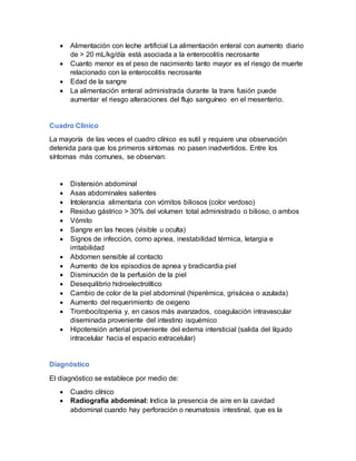  Alimentación con leche artificial La alimentación enteral con aumento diario
de > 20 mL/kg/día está asociada a la enterocolitis necrosante
 Cuanto menor es el peso de nacimiento tanto mayor es el riesgo de muerte
relacionado con la enterocolitis necrosante
 Edad de la sangre
 La alimentación enteral administrada durante la trans fusión puede
aumentar el riesgo alteraciones del flujo sanguíneo en el mesenterio.
Cuadro Clinico
La mayoría de las veces el cuadro clínico es sutil y requiere una observación
detenida para que los primeros síntomas no pasen inadvertidos. Entre los
síntomas más comunes, se observan:
 Distensión abdominal
 Asas abdominales salientes
 Intolerancia alimentaria con vómitos biliosos (color verdoso)
 Residuo gástrico > 30% del volumen total administrado o bilioso, o ambos
 Vómito
 Sangre en las heces (visible u oculta)
 Signos de infección, como apnea, inestabilidad térmica, letargia e
irritabilidad
 Abdomen sensible al contacto
 Aumento de los episodios de apnea y bradicardia piel
 Disminución de la perfusión de la piel
 Desequilibrio hidroelectrolítico
 Cambio de color de la piel abdominal (hiperémica, grisácea o azulada)
 Aumento del requerimiento de oxigeno
 Trombocitopenia y, en casos más avanzados, coagulación intravascular
diseminada proveniente del intestino isquémico
 Hipotensión arterial proveniente del edema intersticial (salida del líquido
intracelular hacia el espacio extracelular)
Diagnóstico
El diagnóstico se establece por medio de:
 Cuadro clínico
 Radiografía abdominal: Indica la presencia de aire en la cavidad
abdominal cuando hay perforación o neumatosis intestinal, que es la
 