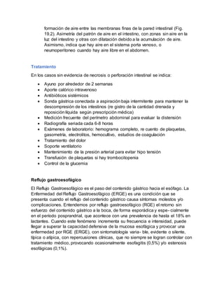 formación de aire entre las membranas finas de la pared intestinal (Fig.
19.2). Asimetría del patrón de aire en el intestino, con zonas sin aire en la
luz del intestino y otras con dilatación debido a la acumulación de aire.
Asimismo, indica que hay aire en el sistema porta venoso, o
neumoperitoneo cuando hay aire libre en el abdomen.
Tratamiento
En los casos sin evidencia de necrosis o perforación intestinal se indica:
 Ayuno por alrededor de 2 semanas
 Aporte calórico intravenoso
 Antibióticos sistémicos
 Sonda gástrica conectada a aspiración baja intermitente para mantener la
descompresión de los intestinos (re gistro de la cantidad drenada y
reposición líquida según prescripción médica)
 Medición frecuente del perímetro abdominal para evaluar la distensión
 Radiografía seriada cada 6-8 horas
 Exámenes de laboratorio: hemograma completo, re cuento de plaquetas,
gasometría, electrolitos, hemocultivo, estudios de coagulación
 Tratamiento del dolor
 Soporte ventilatorio
 Mantenimiento de la presión arterial para evitar hipo tensión
 Transfusión de plaquetas si hay trombocitopenia
 Control de la glucemia
Reflujo gastroesofágico
El Reflujo Gastroesofágico es el paso del contenido gástrico hacia el esófago. La
Enfermedad del Reflujo Gastroesofágico (ERGE) es una condición que se
presenta cuando el reflujo del contenido gástrico causa síntomas molestos y/o
complicaciones. Entendemos por reflujo gastroesofágico (RGE) el retorno sin
esfuerzo del contenido gástrico a la boca, de forma esporádica y espe- cialmente
en el período posprandrial, que acontece con una prevalencia de hasta el 18% en
lactantes. Cuando este fenómeno incrementa su frecuencia e intensidad, puede
llegar a superar la capacidad defensiva de la mucosa esofágica y provocar una
enfermedad por RGE (ERGE), con sintomatología varia- ble, evidente o silente,
típica o atípica, con repercusiones clínicas, que no siempre se logran controlar con
tratamiento médico, provocando ocasionalmente esofagitis (0,5%) y/o estenosis
esofágicas (0,1%).
 