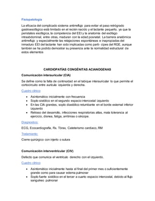 Fisiopatología
La eficacia del complicado sistema antirreflujo para evitar el paso retrógrado
gastroesofágico está limitado en el recién nacido y el lactante pequeño, ya que la
peristalsis esofágica, la competencia del EEI y la anatomía del esófago
intraabdominal, entre otras, maduran con la edad posnatal. La barrera anatómica
antirreflujo y especialmente las relajaciones espontáneas e inapropiadas del
inmaduro EEI del lactante han sido implicadas como partí- cipes del RGE, aunque
también se ha podido demostrar su presencia ante la normalidad estructural de
estos elementos
CARDIOPATÍAS CONGÉNITAS ACIANOGENAS
Comunicación interauricular (CIA)
Se define como la falta de continuidad en el tabique interauricular lo que permite el
cortocircuito entre aurícula izquierda y derecha.
Cuadro clínico
 Asintomático inicialmente con frecuencia
 Soplo sistólico en el segundo espacio intercostal izquierdo
 En las CIA grandes, soplo diastólico retumbante en el borde esternal inferior
izquierdo
 Retraso del desarrollo, infecciones respiratorias altas, mala tolerancia al
ejercicio, disnea, fatiga, arritmias o síncope.
Diagnostico:
ECG, Ecocardiografía, Rx. Tórax, Cateterismo cardiaco, RM
Tratamiento:
Cierre quirúrgico con injerto o sutura
Comunicación interventricular (CIV)
Defecto que comunica el ventrículo derecho con el izquierdo.
Cuadro clínico
 Asintomático inicialmente hasta el final del primer mes o suficientemente
grande como para causar edema pulmonar
 Soplo fuerte sistólico en el tercer a cuarto espacio intercostal, debido al flujo
sanguíneo pulmonar
 