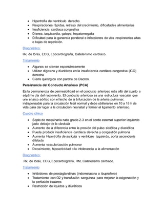  Hipertrofia del ventrículo derecho
 Respiraciones rápidas, retraso del crecimiento, dificultades alimentarias
 Insuficiencia cardiaca congestiva
 Disnea, taquicardia, galope, hepatomegalia
 Dificultad para la ganancia ponderal e infecciones de vías respiratorias altas
o bajas de repetición.
Diagnóstico:
Rx. de tórax, ECG, Ecocardiografía, Cateterismo cardiaco.
Tratamiento
 Algunos se cierran espontáneamente
 Utilizar digoxina y diuréticos en la insuficiencia cardíaca congestiva (ICC)
derecha
 Cierre quirúrgico con parche de Dacron
Persistencia del Conducto Arterioso (PCA)
Es la permanencia de permeabilidad en el conducto arterioso más allá del cuarto a
séptimo día del nacimiento. El conducto arterioso es una estructura vascular que
une el arco aórtico con el techo de la bifurcación de la arteria pulmonar,
indispensable para la circulación fetal normal y debe obliterarse en 10 a 18 h de
vida para dar lugar a la circulación neonatal y formar el ligamento arterioso.
Cuadro clínico
 Soplo de maquinaria rudo grado 2-3 en el borde esternal superior izquierdo
justo debajo de la clavícula
 Aumento de la diferencia entre la presión del pulso sistólica y diastólica
 Puede producir insuficiencia cardíaca derecha y congestión pulmona
 Aumenta Hipertrofia de aurícula y ventrículo izquierdo, aorta ascendente
dilatada
 Aumenta vascularización pulmonar
 Decaimiento, hipoactividad o la intolerancia a la alimentación
Diagnóstico:
Rx. de tórax, ECG, Ecocardiografía, RM, Cateterismo cardiaco.
Tratamiento
 Inhibidores de prostaglandinas (indometacina o ibuprofeno)
 Tratamiento con O2 y transfusión sanguínea para mejorar la oxigenación y
la perfusión tisulares
 Restricción de líquidos y diuréticos
 