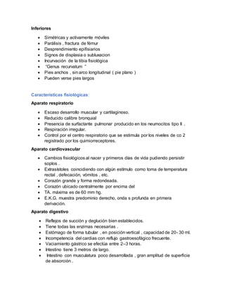 Inferiores
 Simétricas y activamente móviles
 Parálisis , fractura de fémur
 Desprendimiento epifisiarios
 Signos de displasia o subluxacion
 Incurvación de la tibia fisiológica
 “Genus recurvatum ”
 Pies anchos , sin arco longitudinal ( pie plano )
 Pueden verse pies largos
Características fisiológicas:
Aparato respiratorio
 Escaso desarrollo muscular y cartilaginoso.
 Reducido calibre bronquial
 Presencia de surfactante pulmonar producido en los neumocitos tipo II .
 Respiración irregular.
 Control por el centro respiratorio que se estimula por los niveles de co 2
registrado por los quimiorreceptores.
Aparato cardiovascular
 Cambios fisiológicos al nacer y primeros días de vida pudiendo persistir
soplos .
 Extrasístoles coincidiendo con algún estímulo como toma de temperatura
rectal , defecación, vómitos , etc.
 Corazón grande y forma redondeada.
 Corazón ubicado centralmente por encima del
 TA. máxima es de 60 mm hg.
 E.K.G. muestra predominio derecho, onda s profunda en primera
derivación.
Aparato digestivo
 Reflejos de succión y deglución bien establecidos.
 Tiene todas las enzimas necesarias .
 Estómago de forma tubular , en posición vertical , capacidad de 20- 30 ml.
 Incompetencia del cardias con reflujo gastroesofágico frecuente.
 Vaciamiento gástrico se efectúa entre 2–3 horas.
 Intestino tiene 3 metros de largo.
 Intestino con musculatura poco desarrollada , gran amplitud de superficie
de absorción .
 