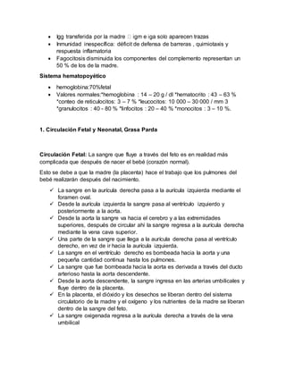  I
 Inmunidad inespecífica: déficit de defensa de barreras , quimiotaxis y
respuesta inflamatoria
 Fagocitosis disminuida los componentes del complemento representan un
50 % de los de la madre.
Sistema hematopoyético
 hemoglobina:70%fetal
 Valores normales:*hemoglobina : 14 – 20 g / dl *hematocrito : 43 – 63 %
*conteo de reticulocitos: 3 – 7 % *leucocitos: 10 000 – 30 000 / mm 3
*granulocitos : 40 - 80 % *linfocitos : 20 – 40 % *monocitos : 3 – 10 %.
1. Circulación Fetal y Neonatal, Grasa Parda
Circulación Fetal: La sangre que fluye a través del feto es en realidad más
complicada que después de nacer el bebé (corazón normal).
Esto se debe a que la madre (la placenta) hace el trabajo que los pulmones del
bebé realizarán después del nacimiento.
 La sangre en la aurícula derecha pasa a la aurícula izquierda mediante el
foramen oval.
 Desde la aurícula izquierda la sangre pasa al ventrículo izquierdo y
posteriormente a la aorta.
 Desde la aorta la sangre va hacia el cerebro y a las extremidades
superiores, después de circular ahí la sangre regresa a la aurícula derecha
mediante la vena cava superior.
 Una parte de la sangre que llega a la aurícula derecha pasa al ventrículo
derecho, en vez de ir hacia la aurícula izquierda.
 La sangre en el ventrículo derecho es bombeada hacia la aorta y una
pequeña cantidad continua hasta los pulmones.
 La sangre que fue bombeada hacia la aorta es derivada a través del ducto
arterioso hasta la aorta descendente.
 Desde la aorta descendente, la sangre ingresa en las arterias umbilicales y
fluye dentro de la placenta.
 En la placenta, el dióxido y los desechos se liberan dentro del sistema
circulatorio de la madre y el oxígeno y los nutrientes de la madre se liberan
dentro de la sangre del feto.
 La sangre oxigenada regresa a la aurícula derecha a través de la vena
umbilical
 