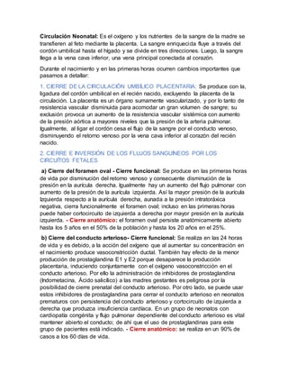 Circulación Neonatal: Es el oxígeno y los nutrientes de la sangre de la madre se
transfieren al feto mediante la placenta. La sangre enriquecida fluye a través del
cordón umbilical hasta el hígado y se divide en tres direcciones. Luego, la sangre
llega a la vena cava inferior, una vena principal conectada al corazón.
Durante el nacimiento y en las primeras horas ocurren cambios importantes que
pasamos a detallar:
1. CIERRE DE LA CIRCULACIÓN UMBÍLICO PLACENTARIA: Se produce con la,
ligadura del cordón umbilical en el recién nacido, excluyendo la placenta de la
circulación. La placenta es un órgano sumamente vascularizado, y por lo tanto de
resistencia vascular disminuida para acomodar un gran volumen de sangre; su
exclusión provoca un aumento de la resistencia vascular sistémica con aumento
de la presión aórtica a mayores niveles que la presión de la arteria pulmonar.
Igualmente, al ligar el cordón cesa el flujo de la sangre por el conducto venoso,
disminuyendo el retorno venoso por la vena cava inferior al corazón del recién
nacido.
2. CIERRE E INVERSIÓN DE LOS FLUJOS SANGUÍNEOS POR LOS
CIRCUÍTOS FETALES
a) Cierre del foramen oval - Cierre funcional: Se produce en las primeras horas
de vida por disminución del retorno venoso y consecuente disminución de la
presión en la aurícula derecha. Igualmente hay un aumento del flujo pulmonar con
aumento de la presión de la aurícula izquierda. Así la mayor presión de la aurícula
Izquierda respecto a la aurícula derecha, aunada a la presión intratoráxica
negativa, cierra funcionalmente el foramen oval; incluso en las primeras horas
puede haber cortocircuito de izquierda a derecha por mayor presión en la aurícula
izquierda. - Cierre anatómico: el foramen oval persiste anatómicamente abierto
hasta los 5 años en el 50% de la población y hasta los 20 años en el 25%.
b) Cierre del conducto arterioso- Cierre funcional: Se realiza en las 24 horas
de vida y es debido, a la acción del oxígeno que al aumentar su concentración en
el nacimiento produce vasoconstricción ductal. También hay efecto de la menor
producción de prostaglandina E1 y E2 porque desaparece la producción
placentaria, induciendo conjuntamente con el oxígeno vasoconstricción en el
conducto arterioso. Por ello la administración de inhibidores de prostaglandina
(Indometacina, Ácido salicílico) a las madres gestantes es peligrosa por la
posibilidad de cierre prenatal del conducto arterioso. Por otro lado, se puede usar
estos inhibidores de prostaglandina para cerrar el conducto arterioso en neonatos
prematuros con persistencia del conducto arterioso y cortocircuito de izquierda a
derecha que produzca insuficiencia cardíaca. En un grupo de neonatos con
cardiopatía congénita y flujo pulmonar dependiente del conducto arterioso es vital
mantener abierto el conducto; de ahí que el uso de prostaglandinas para este
grupo de pacientes está indicado. - Cierre anatómico: se realiza en un 90% de
casos a los 60 días de vida.
 