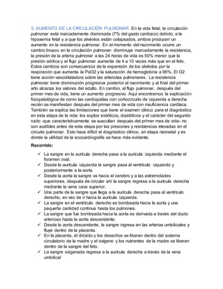 3. AUMENTO DE LA CIRCULACIÓN PULMONAR: En la vida fetal, la circulación
pulmonar está marcadamente disminuida (7% del gasto cardiaco) debido, a la
hipoxemia fetal y a que los alvéolos están colapsados, ambos producen un
aumento en la resistencia pulmonar. En el momento del nacimiento ocurre un
cambio brusco en la circulación pulmonar: disminuye marcadamente la resistencia,
la presión de la arteria pulmonar a las 24 horas de vida es 50% menor que la
presión aórtica y el flujo pulmonar aumenta de 4 a 10 veces más que en el feto.
Estos cambios son consecuencia de la expansión de los alvéolos por la
respiración que aumenta la PaO2 y la saturación de hemoglobina a 96%. El O2
tiene acción vasodilatadora sobre las arteriolas pulmonares. La resistencia
pulmonar tiene disminución progresiva posterior al nacimiento y al final del primer
año alcanza los valores del adulto. En cambio, el flujo pulmonar, después del
primer mes de vida, tiene un aumento progresivo. Aquí encontramos la explicación
fisiopatológica de como las cardiopatías con cortocircuito de izquierda a derecha
recién se manifiestan después del primer mes de vida con insuficiencia cardíaca.
También se explica las limitaciones que tiene el examen clínico para el diagnóstico
en esta etapa de la vida: los soplos sistólicos, diastólicos y el carácter del segundo
ruido -que característicamente se auscultan después del primer mes de vida- no
son audibles antes de esta etapa por las presiones y resistencias elevadas en el
circuito pulmonar. Esto hace difícil el diagnóstico clínico, en etapa neonatal y es
donde la utilidad de la ecocardiografía se hace más evidente.
Recorrido:
 La sangre en la aurícula derecha pasa a la aurícula izquierda mediante el
foramen oval.
 Desde la aurícula izquierda la sangre pasa al ventrículo izquierdo y
posteriormente a la aorta
 Desde la aorta la sangre va hacia el cerebro y a las extremidades
superiores, después de circular ahí la sangre regresa a la aurícula derecha
mediante la vena cava superior.
 Una parte de la sangre que llega a la aurícula derecha pasa al ventrículo
derecho, en vez de ir hacia la aurícula izquierda.
 La sangre en el ventrículo derecho es bombeada hacia la aorta y una
pequeña cantidad continua hasta los pulmones.
 La sangre que fue bombeada hacia la aorta es derivada a través del ducto
arterioso hasta la aorta descendente.
 Desde la aorta descendente, la sangre ingresa en las arterias umbilicales y
fluye dentro de la placenta.
 En la placenta, el dióxido y los desechos se liberan dentro del sistema
circulatorio de la madre y el oxígeno y los nutrientes de la madre se liberan
dentro de la sangre del feto.
 La sangre oxigenada regresa a la aurícula derecha a través de la vena
umbilical
 