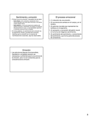 8
Sentimiento y emoción
• Primero ocurre la emoción, resultados de dos tipos:
– hacia afuera, como conductas, expresiones más o
menos definidas, que sirven para comunicar a los demás
nuestro estado interno
– hacia adentro, en forma de experiencia subjetiva del
estado emocional o sentimiento, que afecta a la dinámica
del pensamiento en curso, y a las actividades cognitivas
y conductas varias del futuro inmediato.
• En otras palabras: el sentimiento de la emoción es
la experiencia mental y privada de la emoción,
mientras que la emoción es un conjunto de
manifestaciones corporales, algunas observables.
El proceso emocional
• (1) inducción de una emoción,
• (2) ocurrencia de cambios en el cuerpo y en el
cerebro,
• (3) patrones neurales que representan los
cambios en el organismo,
• (4) sensación o conversión del patrón neural
en la forma de imágenes (sentimiento),
• (5) sentimiento del sentimiento, o conocimiento
del sentimiento, que forma parte del proceso
de consciencia.
Emoción
• Las estructuras básicas (troncoencéfalo,
hipotálamo y amígdala) parecen ser
necesarias y suficientes para la ocurrencia de
la emoción, pero no son suficientes para la
consciencia de la emoción.
 