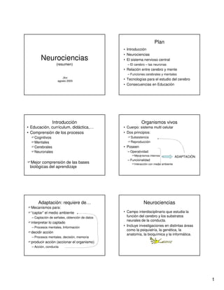 1
Neurociencias
(resumen)
Jlcv
agosto 2005
Plan
• Introducción
• Neurociencias
• El sistema nervioso central
– El cerebro – las neuronas
• Relación entre cerebro y mente
– Funciones cerebrales y mentales
• Tecnologías para el estudio del cerebro
• Consecuencias en Educación
Introducción
• Educación, currículum, didáctica,…
• Comprensión de los procesos
Cognitivos
Mentales
Cerebrales
Neuronales
Mejor comprensión de las bases
biológicas del aprendizaje
Organismos vivos
• Cuerpo: sistema multi celular
• Dos principios:
Subsistencia
Reproducción
• Poseen
– Operatividad
Mecanismos internos
– Funcionalidad
Interacción con medio ambiente
ADAPTACIÓN
Adaptación: requiere de…
Mecanismos para:
“captar” el medio ambiente
– Captación de señales, obtención de datos
interpretar lo captado
– Procesos mentales, Información
decidir acción
– Procesos mentales, decisión, memoria
producir acción (accionar el organismo)
– Acción, conducta
Neurociencias
• Campo interdisciplinario que estudia la
función del cerebro y los substratos
neurales de la conducta.
• Incluye investigaciones en distintas áreas
como la psiquiatría, la genética, la
anatomía, la bioquímica y la informática.
 