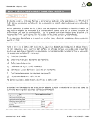 FACULTAD DE ARQUITECTURA
ADMINISTRACION DE OBRAS NORMA DE SEGURIDAD - A.130
ARTICULO DEL 37 AL 41
CAPITULO 2– SEÑALIZACIÓN DE SEGURIDAD E ILUMINACIÓN DE EMERGENCIA
El diseño, colores, símbolos, formas y dimensiones deberán estar acordes con la NTP 399.010-
1. En donde se requiera señalización de evacuación se podrá utilizar adicionalmente el código
NFPA 101.
No es permitido el utilizar la vía pública con el propósito de señalizar o identificar áreas de
seguridad o lugares de reuniones que son requeridos como parte de un sistema y/o plan de
evacuación y/o plan de contingencia. La vía pública debe ser utilizada para evacuar y es
reconocida como lugar seguro pero no puede ser dibujada, pintada y/o señalizada.
En el caso estos dispositivos se encuentren ocultos, estos deberán señalizarse de acuerdo con
la NTP 399.010-1
Para el proyecto o edificación existente, los siguientes dispositivos de seguridad abajo listados
no son requeridos que cuenten con señales ni letreros, siempre y cuando no se encuentren
ocultos, ya que de por sí constituyen equipos de forma reconocida mundialmente y su ubicación
no requiere de señalización como son:
a) Extintores portátiles
b) Estaciones manuales de alarma de incendios
c) Detectores de incendio
d) Gabinetes de agua contra incendios
e) Válvulas de uso de Bomberos ubicadas en montantes
f) Puertas cortafuego de escaleras de evacuación
g) Dispositivos de alarma de incendios
h) Zonas seguras en caso de sismo dentro de la edificación
El sistema de señalización de evacuación deberá cumplir su finalidad en caso de corte de
suministro de energía de acuerdo con la siguiente tabla:
 