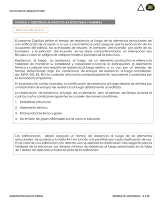 FACULTAD DE ARQUITECTURA
ADMINISTRACION DE OBRAS NORMA DE SEGURIDAD - A.130
ARTICULO DEL 42 AL 51
CAPITULO 3– RESISTENCIA AL FUEGO DE LAS ESTRUCTURAS Y BARRERAS
El presente Capítulo define el tiempo de resistencia al fuego de los elementos estructurales de
una edificación de acuerdo a su uso y características para asegurar que la evacuación de los
ocupantes del edificio, las actividades de rescate, el combate del incendio por parte de los
bomberos y la extinción del incendio en las áreas compartimentadas sin intervención sea
llevada a cabo sin peligros de colapsos totales o parciales de la estructura.
Resistencia al fuego: La resistencia al fuego de un elemento constructivo se refiere a la
habilidad de mantener su estabilidad y capacidad funcional, la estanquidad, el aislamiento
térmico y cualquier otro requisito de resistencia al fuego relativo a su uso, por un periodo de
tiempo determinado bajo las condiciones de ensayos de resistencia al fuego normalizado,
de: ASTM, ISO, BS, EN y/o cualquier otra norma comprobadamente equivalente y aceptada por
la Autoridad Competente .
En la protección contra incendios. La certificación de resistencia al fuego deberá ser emitida por
un laboratorio de ensayos de resistencia al fuego debidamente acreditado.
La clasificación de resistencia al fuego de un elemento será el periodo de tiempo durante el
cual las cuatro condiciones siguientes se cumplen de manera simultánea.
1. Estabilidad estructural
2. Aislamiento térmico
3. Estanquidad de llama y gases
4. No emisión de gases inflamables por la cara no expuesta
Las edificaciones deben asegurar un tiempo de resistencia al fuego de los elementos
estructurales de acuerdo a la tabla 44-1 en función a lo permitido por cada clasificación de uso.
En el caso de una edificación con distintos usos se aplicará la clasificación más exigente para la
totalidad de la estructura. Los tiempos mínimos de resistencia al fuego presentados en la tabla
44-1 deben ser aplicados a todos los pisos de la edificación.
 