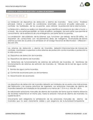 FACULTAD DE ARQUITECTURA
ADMINISTRACION DE OBRAS NORMA DE SEGURIDAD - A.130
ARTICULO DEL 52AL 65
CAPITULO 4– SISTEMAS DE DETECCIÓN Y ALARMA DE INCENDIOS
La instalación de dispositivos de detección y alarma de incendios tiene como finalidad
principal, indicar y advertir las condiciones anormales, convocar el auxilio adecuado y
controlar las facilidades de los ocupantes para reforzar la protección de la vida humana.
La Detección y Alarma se realiza con dispositivos que identifican la presencia de calor o humo y
a través, de una señal perceptible en todo el edificio protegido por esta señal, que permite el
conocimiento de la existencia de una emergencia por parte de los ocupantes.
La canalización del cableado de los sistemas que funcionen por debajo de los 30 voltios, no
requerirán de conductores con recubrimientos libres de halógenos. El entubado de dichos
sistemas se hará de acuerdo a lo señalado en el Código Nacional de Electricidad – Utilización –
Sección 370.
Los sistemas de detección y alarma de incendios, deberán interconectarse de manera de
controlar, monitorear o supervisar a otros sistemas de protección contra incendios o protección a
la vida como son:
a) Dispositivos de detección de incendios
b) Dispositivos de alarma de incendios
c) Detectores de funcionamiento de sistemas de extinción de incendios. d) Monitoreo de
funcionamiento de sistemas de extinción de incendios. e) Válvulas de la red de agua contra
incendios.
f) Bomba de agua contra incendios.
g) Control de ascensores para uso de bomberos
h) Desactivación de ascensores
i) Sistemas de presurización de escaleras.
j) Sistemas de administración de humos
k) Liberación de puertas de evacuación
l) Activación de sistemas de extinción de incendios
Los dispositivos de detección de incendios deberán ser instalados de acuerdo a las indicaciones
del fabricante y las buenas prácticas de ingeniería. Las estaciones manuales de alarma de
incendios deberán ser instaladas en las paredes a no menos de 1.10 m ni a más de 1.40 m.
Se adicionarán estaciones manuales de alarma de incendios de forma que la máxima distancia
de recorrido horizontal en el mismo piso, hasta la estación manual de alarma de incendios no
supere los 60 m.
Únicamente será obligatoria la señalización de las estaciones manuales de alarma de
incendios que no sean claramente visibles y por exigencia de la Autoridad Competente
 