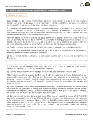 FACULTAD DE ARQUITECTURA
ADMINISTRACION DE OBRAS NORMA DE SEGURIDAD - A.130
ARTICULO DEL 66AL 70
CAPITULO 5: PROTECCIÓN CONTRA INCENDIOS EN LOS DIVERSOS USOS VIVIENDA
Las edificaciones de vivienda multifamiliar o conjunto residencial de más de 5 niveles, deberá
contar con una red de agua contra incendios y extintores portátiles, así como un sistema
de detección y alarma de incendios, en áreas comunes.
En los lugares en donde exista respuesta por parte del Cuerpo de Bomberos, y se utilice una red
húmeda, no será necesaria la instalación de gabinetes y mangueras contra incendios.
Únicamente será requerido salidas valvuladas de 65 mm para uso del Cuerpo de Bomberos, en
cada nivel al interior de la escalera de evacuación.
También podrá optarse por una red de agua contra incendios tipo montante seca (red seca),
con un diámetro no menor de Ø 100 mm, sin gabinetes ni mangueras contra incendios y con
salidas valvuladas de Ø 65 mm. en cada nivel al interior de la escalera de evacuación, de
acuerdo a lo estipulado en la presente Norma, si cumple con los siguientes requisitos:
a) Cuenta con una escalera de evacuación de acuerdo a lo indicado en la Norma A- 010.
b) Cuenta con un hidrante contra incendios de la red pública, a no más de 75 m de distancia,
medidos de la conexión de bomberos (siamesa).
c) La localidad donde se ubicará la edificación cuenta con al menos una Compañía de
Bomberos.
Las edificaciones de vivienda multifamiliar de más de 10 hasta 20 niveles, sin incluir sótanos,
deberá estar equipada con los siguientes componentes:
a) Sistema de agua contra incendios tipo red húmeda, con diámetro no menor a Ø
100 mm (4”) con válvula angular de Ø 65 mm (21/2”) en cada nivel al interior de la escalera de
evacuación, para uso del Cuerpo de Bomberos, de acuerdo a lo estipulado en la
presente Norma, también deberá contar con gabinetes y mangueras contra incendios,
los cuales podrán ubicarse indistintamente dentro o fuera de la escalera de escape y/o
vestíbulo previo.
b) En los lugares en donde exista respuesta por parte del Cuerpo de Bomberos, no es necesaria
la instalación de gabinetes ni mangueras contra incendios, debiendo instalarse en las salidas
valvuladas de Ø 65 mm (21/2”), un dispositivo reductor a Ø 40 mm (1½”) con tapa y cadena,
en cada nivel al interior de la escalera de evacuación.
c) Bomba contra incendios de arranque automático con un caudal no menor a 946 l/min (250
gpm) con una presión no menor de 4,14 bar (60 psi) en el punto más desfavorable, de acuerdo
a lo estipulado en la presente Norma. Cuando la edificación presente otros riesgos distintos
al de vivienda como parte de la misma, y sea obligatorio el uso de rociadores la capacidad de
bombeo y reserva de agua contra incendio, deberán ser calculados para el máximo
riesgo y máxima demanda.
 