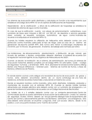 FACULTAD DE ARQUITECTURA
ADMINISTRACION DE OBRAS NORMA DE SEGURIDAD - A.130
ARTICULO DEL 71AL 80
CAPITULO6 : HOSPEDAJES
Los sistemas de evacuación serán diseñados y calculados en función a los requerimientos que
establecen el Código de la NFPA 101 en el capítulo de Edificaciones de Hospedaje.
Dependiendo de la clasificación y altura de la edificación de hospedaje se establece la
necesidad de sistemas de agua contra incendios.
En caso de que la edificación cuente con playas de estacionamiento subterráneas, cuya
sumatoria de áreas sean mayores a 500 m2 y/o 250 m2 de depósitos o servicios generales
(área sumada) se requerirá rociadores automáticos de agua contra incendios de
acuerdo a lo estipulado en el estándar NFPA 13.
Cuando los hoteles requieran la utilización de helipuertos estos deberán contar con una
protección contra incendios adecuada al tipo de riesgo, para el caso de un sistema de
generación de espuma portátil AFFF, éste nunca será menor a 2 descargas simultáneas de
216 lt/min. por 15 minutos de generación. El sistema de balizaje será normado por OACI.
Las instalaciones de almacenamiento, abastecimiento y distribución de gas natural, gas
licuado de petróleo y líquidos combustibles deberán diseñarse e instalarse de acuerdo con
la regulación nacional vigente, la Ley Orgánica de Hidrocarburos No 26221.
Cuando se decida la instalación de un sistema de administración de humos y/o sistemas de
evacuación horizontal, deberá cumplirse con el Código NFPA 101 (Life Safety Code – Código
de Seguridad humana) y el Estándar NFPA 92-A. (Standard for Smoke-Control Systems Utilizing
Barriers and Pressure Differences – Estándar para Sistemas de Control de Humos, a Base de
Barreras y Diferencias de Presión).
En donde existan cocinas y esto obligue a la necesidad de ductos de evacuación de grasas y
humos, estos deberán encontrarse dentro de un ducto cortafuego de una hora de
resistencia, evitando recorridos horizontales y reduciendo al máximo las curvas.
Donde se requieran bombas contra incendios, estas serán diseñadas, instaladas, probadas y
mantenidas de acuerdo con el estándar NFPA 20. Cuando se decida instalar bombas
alimentadas por energía eléctrica esta deberá contar con un suministro de emergencia y un
panel de transferencia automático de acuerdo con el Código Nacional de Electricidad.
Los hoteles de 4 y 5 estrellas deberán contar con un ambiente denominado Centro de
Control desde donde se pueda administrar la evacuación de la edificación y todos los sistemas
de seguridad. El área mínima deberá ser tal que permita albergar todo el equipamiento del
Centro de Control y adicionalmente permitir a los Bomberos administrar una emergencia. Esta
área deberá estar ubicada en el primer o segundo nivel con acceso directo, desde la vía
pública y con una puerta rotulada como “Centro de Control”.
 