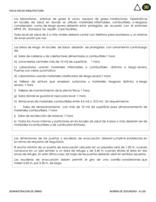 FACULTAD DE ARQUITECTURA
ADMINISTRACION DE OBRAS NORMA DE SEGURIDAD - A.130
Los laboratorios, sistemas de gases & vacio, equipos de gases, instalaciones hiperbáticas
en locales de salud en donde se utilicen materiales inflamables, combustibles o riesgosos
considerados como de riesgo severo deberán estar protegidos de acuerdo con el estándar
NFPA 99, Standard for Health Care Facilities.
Todo local de salud de 2 o más niveles deberá contar con teléfono para bomberos y un sistema
de evacuación por voz.
Las áreas de riesgo en locales de Salud deberán ser protegidas con cerramiento contrafuego
de:
a) Salas de calderas y de calefactores alimentados a combustible:1 hora
b) Lavanderías centrales más de 10 m2 de superficie: 1 hora
c) Laboratorios usando materiales inflamables o combustibles distintos a riesgo severo:
Puertas con cierre automático
d) Laboratorios usando materiales clasificados de riesgo severo:1 hora
e) Talleres de pintura que emplean sustancias y materiales riesgosos distintos a riesgo
severo: 1 hora
f) Talleres de mantenimiento de la planta física: 1 hora
g) Salas donde se guarda la ropa para lavar :1 hora
h) Almacenes de materiales combustibles entre 4.5 m2 y 10.0 m2 : Sin requerimiento
i) Salas de almacenamiento con más de 10 m2 de superficie para almacenamiento de
materiales combustibles: 1 hora
j) Salas de recolección de residuos :1 hora
k) Todos los muros internos y particiones en los locales de salud de 4 pisos o más deberán ser de
materiales incombustibles o de combustión limitada.
Las dimensiones de las puertas y escaleras de evacuación deberá cumplir lo establecido en
la norma de requisitos de Seguridad.
El ancho mínimo de un puerta de evacuación ubicado en un pasadizo será de 1.20 m. cuando
conduzca en un solo sentido a un área de refugio y de 2.40 m cuando divida el área en dos
zonas de refugio. En este último caso, las hojas de las puertas deberán abrir en sentidos opuestos.
Las escaleras de evacuación deben permitir el giro de una camilla considerando que
miden 0.60 m. por 2.50 m. de largo.
 